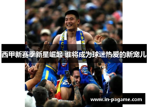 西甲新赛季新星崛起 谁将成为球迷热爱的新宠儿 西甲新赛季新星崛起 谁将成为球迷热爱的新宠儿