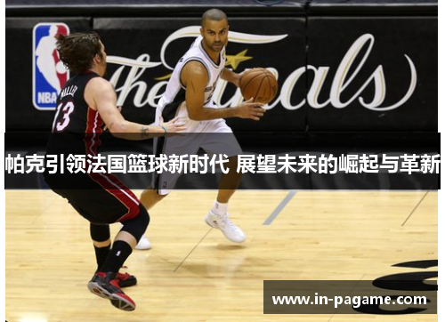 帕克引领法国篮球新时代 展望未来的崛起与革新 帕克引领法国篮球新时代 展望未来的崛起与革新