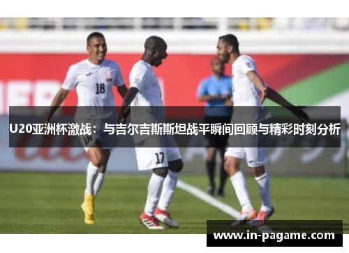U20亚洲杯激战：与吉尔吉斯斯坦战平瞬间回顾与精彩时刻分析