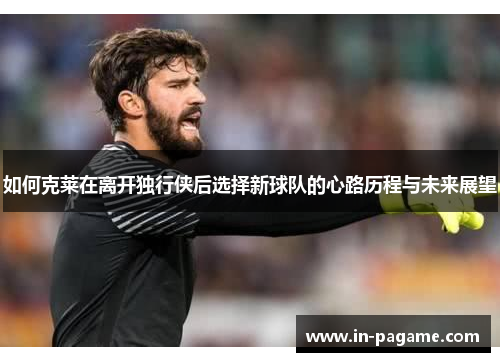 如何克莱在离开独行侠后选择新球队的心路历程与未来展望