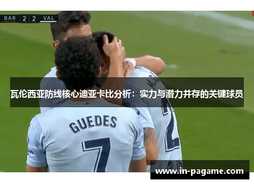 瓦伦西亚防线核心迪亚卡比分析：实力与潜力并存的关键球员