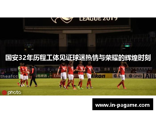 国安32年历程工体见证球迷热情与荣耀的辉煌时刻 国安32年历程工体见证球迷热情与荣耀的辉煌时刻