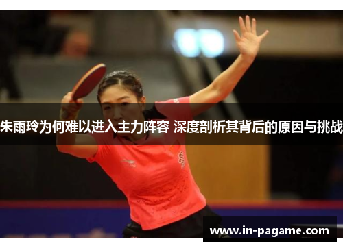 朱雨玲为何难以进入主力阵容 深度剖析其背后的原因与挑战