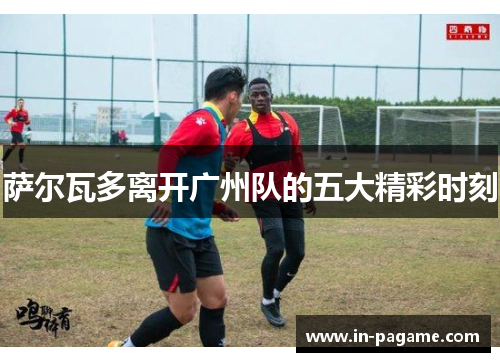 萨尔瓦多离开广州队的五大精彩时刻