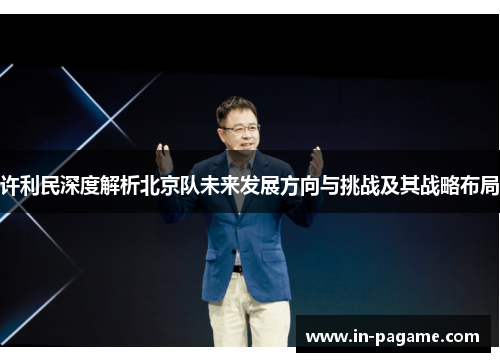 许利民深度解析北京队未来发展方向与挑战及其战略布局