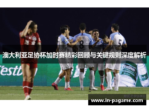澳大利亚足协杯加时赛精彩回顾与关键规则深度解析
