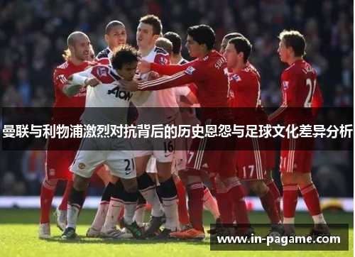 曼联与利物浦激烈对抗背后的历史恩怨与足球文化差异分析 曼联与利物浦激烈对抗背后的历史恩怨与足球文化差异分析