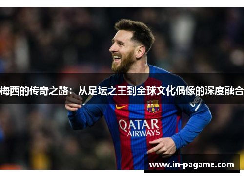 梅西的传奇之路:从足坛之王到全球文化偶像的深度融合 梅西的传奇之路:从足坛之王到全球文化偶像的深度融合