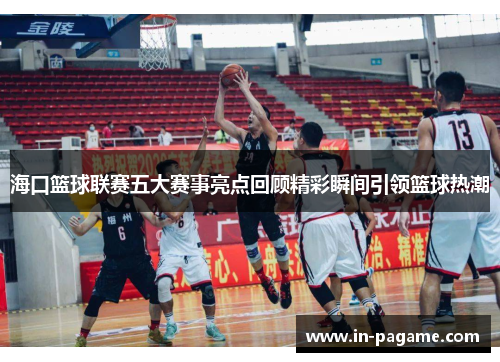 海口篮球联赛五大赛事亮点回顾精彩瞬间引领篮球热潮
