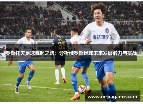 罗斯托夫足球崛起之路:分析俄罗斯足球未来发展潜力与挑战 罗斯托夫足球崛起之路:分析俄罗斯足球未来发展潜力与挑战