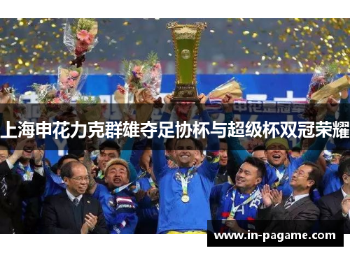 上海申花力克群雄夺足协杯与超级杯双冠荣耀 上海申花力克群雄夺足协杯与超级杯双冠荣耀