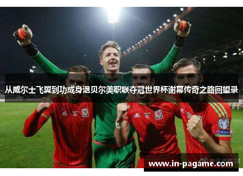 从威尔士飞翼到功成身退贝尔美职联夺冠世界杯谢幕传奇之路回望录 从威尔士飞翼到功成身退贝尔美职联夺冠世界杯谢幕传奇之路回望录
