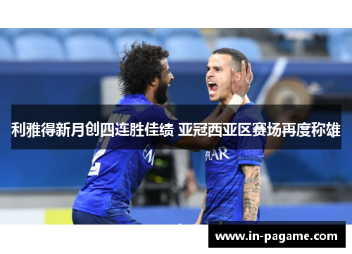 利雅得新月创四连胜佳绩 亚冠西亚区赛场再度称雄 利雅得新月创四连胜佳绩 亚冠西亚区赛场再度称雄