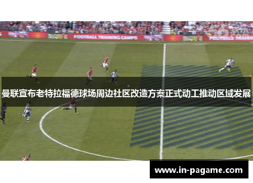 曼联宣布老特拉福德球场周边社区改造方案正式动工推动区域发展 曼联宣布老特拉福德球场周边社区改造方案正式动工推动区域发展