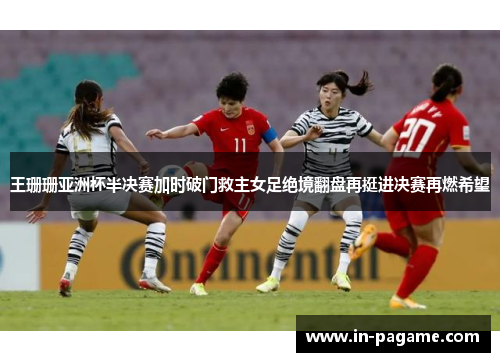 王珊珊亚洲杯半决赛加时破门救主女足绝境翻盘再挺进决赛再燃希望 王珊珊亚洲杯半决赛加时破门救主女足绝境翻盘再挺进决赛再燃希望
