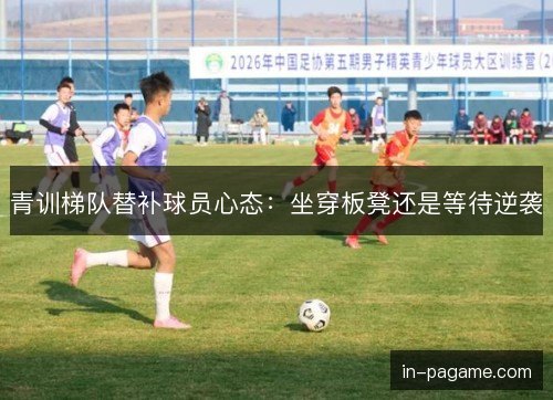 青训梯队替补球员心态:坐穿板凳还是等待逆袭 青训梯队替补球员心态:坐穿板凳还是等待逆袭